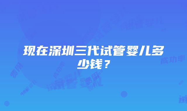 现在深圳三代试管婴儿多少钱？