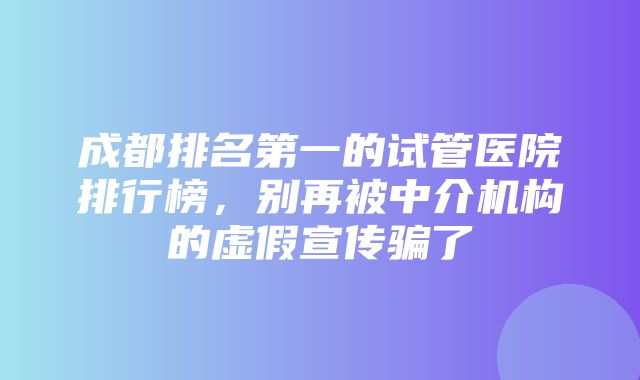 成都排名第一的试管医院排行榜，别再被中介机构的虚假宣传骗了