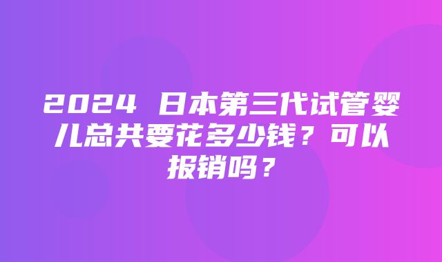 2024 日本第三代试管婴儿总共要花多少钱？可以报销吗？