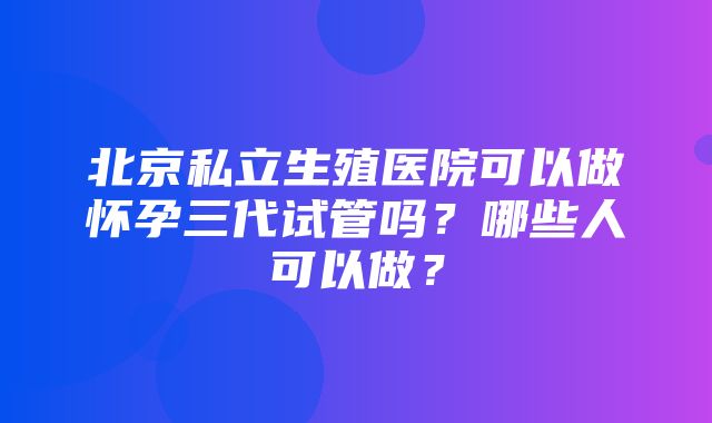 北京私立生殖医院可以做怀孕三代试管吗？哪些人可以做？