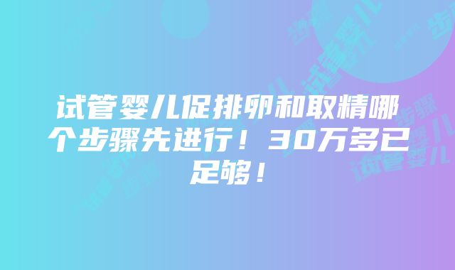 试管婴儿促排卵和取精哪个步骤先进行！30万多已足够！