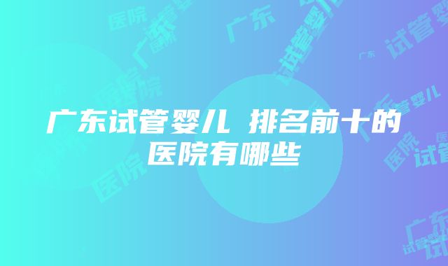 广东试管婴儿​排名前十的医院有哪些