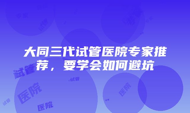 大同三代试管医院专家推荐，要学会如何避坑