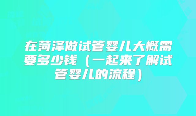 在菏泽做试管婴儿大概需要多少钱（一起来了解试管婴儿的流程）