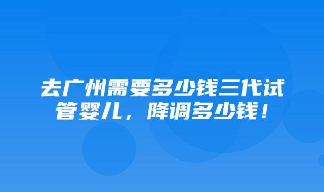 去广州需要多少钱三代试管婴儿，降调多少钱！