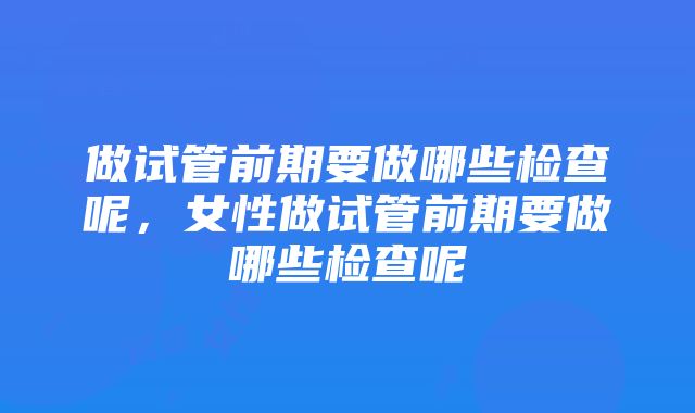 做试管前期要做哪些检查呢，女性做试管前期要做哪些检查呢