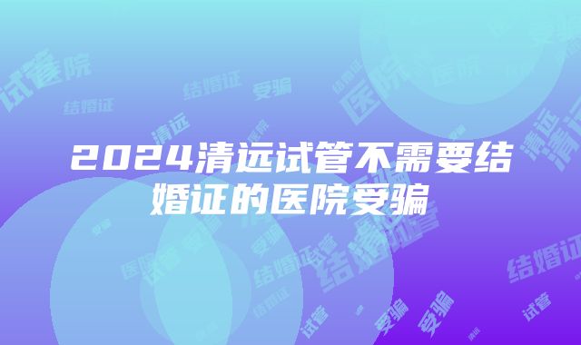 2024清远试管不需要结婚证的医院受骗