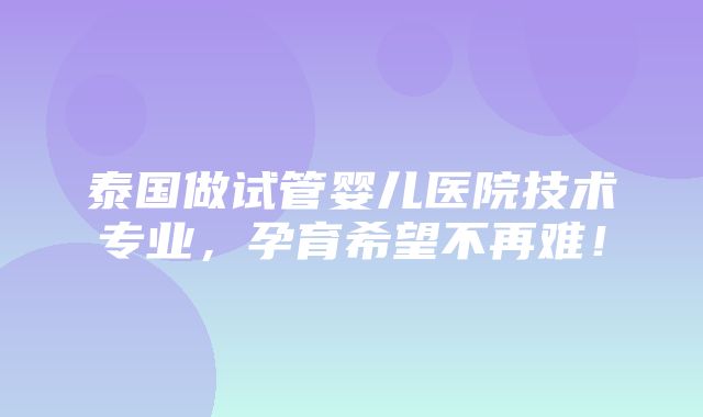 泰国做试管婴儿医院技术专业，孕育希望不再难！