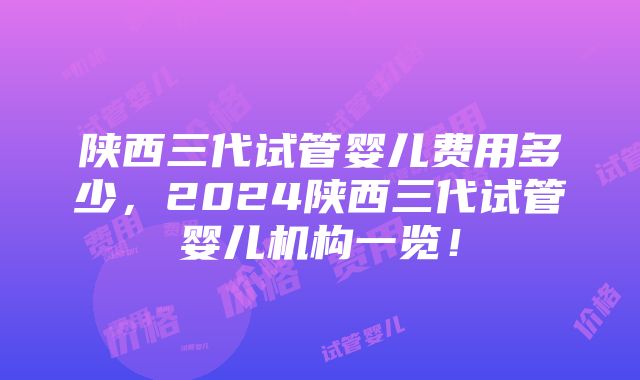 陕西三代试管婴儿费用多少，2024陕西三代试管婴儿机构一览！