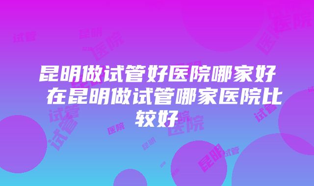 昆明做试管好医院哪家好 在昆明做试管哪家医院比较好