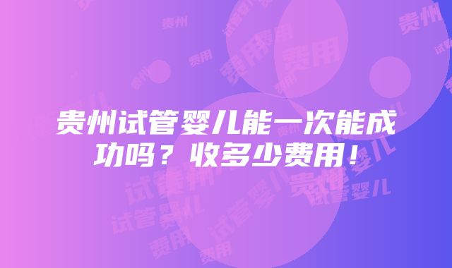 贵州试管婴儿能一次能成功吗？收多少费用！