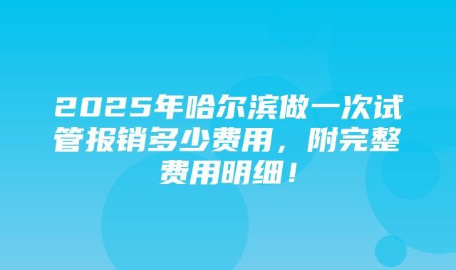 2025年哈尔滨做一次试管报销多少费用，附完整费用明细！