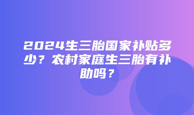 2024生三胎国家补贴多少？农村家庭生三胎有补助吗？