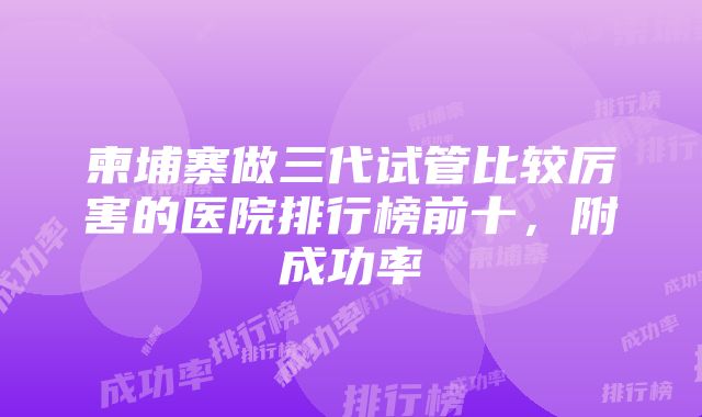 柬埔寨做三代试管比较厉害的医院排行榜前十，附成功率