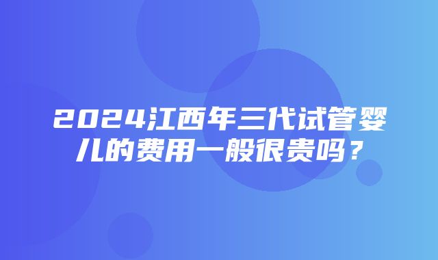 2024江西年三代试管婴儿的费用一般很贵吗？