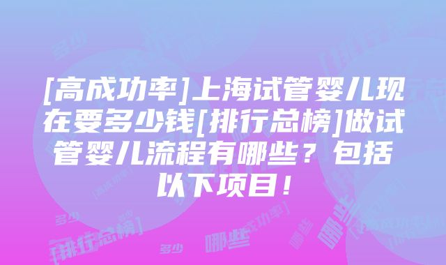 [高成功率]上海试管婴儿现在要多少钱[排行总榜]做试管婴儿流程有哪些？包括以下项目！