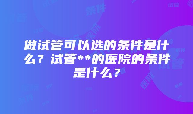 做试管可以选的条件是什么？试管**的医院的条件是什么？