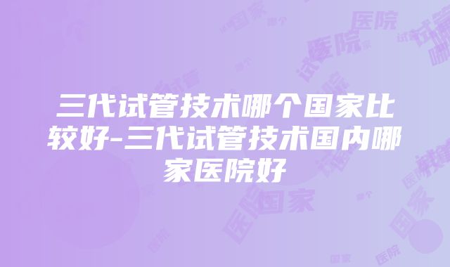 三代试管技术哪个国家比较好-三代试管技术国内哪家医院好