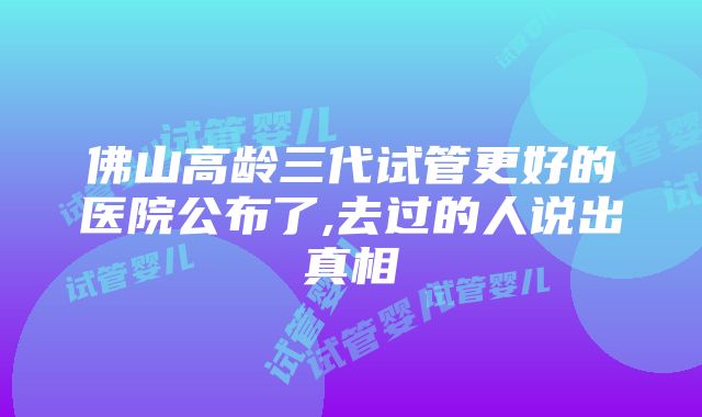 佛山高龄三代试管更好的医院公布了,去过的人说出真相