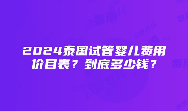 2024泰国试管婴儿费用价目表？到底多少钱？