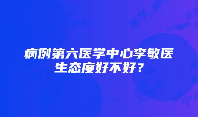 病例第六医学中心李敏医生态度好不好？