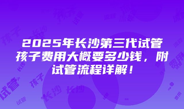 2025年长沙第三代试管孩子费用大概要多少钱，附试管流程详解！