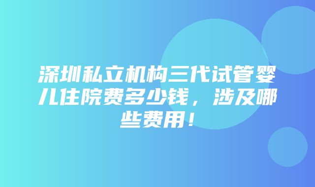 深圳私立机构三代试管婴儿住院费多少钱，涉及哪些费用！