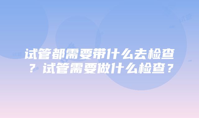 试管都需要带什么去检查？试管需要做什么检查？