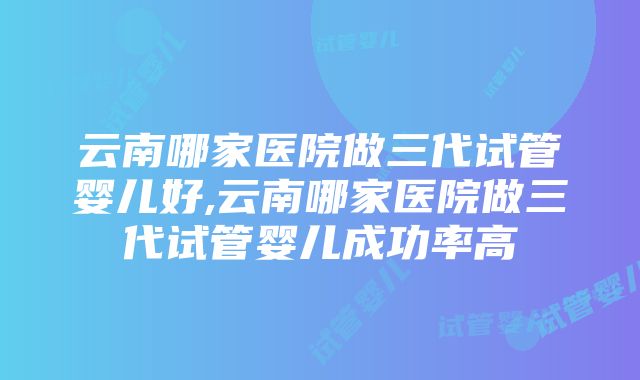 云南哪家医院做三代试管婴儿好,云南哪家医院做三代试管婴儿成功率高