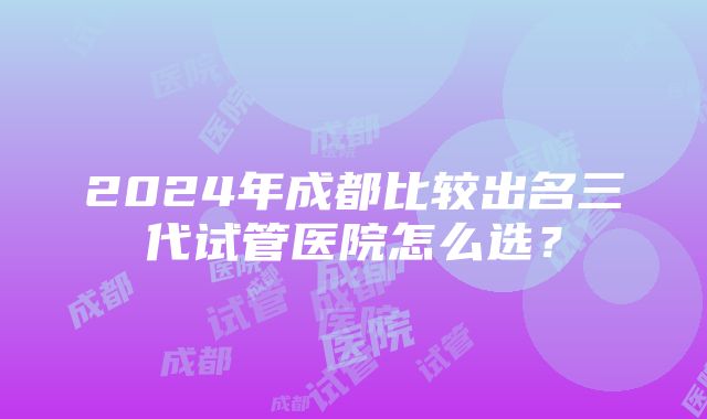 2024年成都比较出名三代试管医院怎么选？