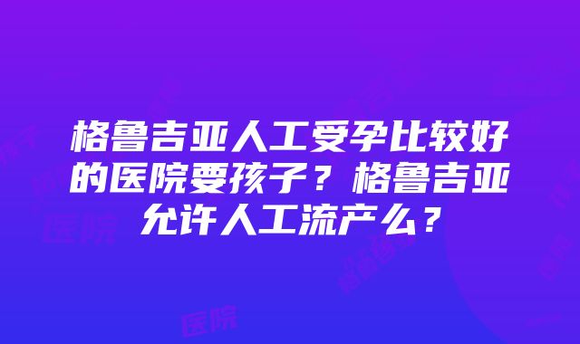 格鲁吉亚人工受孕比较好的医院要孩子？格鲁吉亚允许人工流产么？