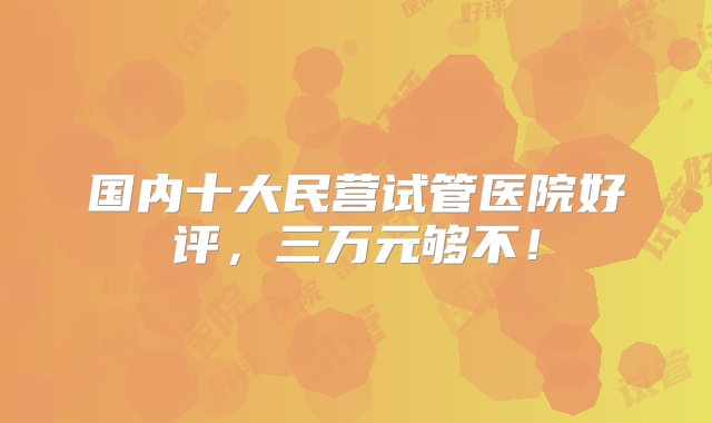 国内十大民营试管医院好评，三万元够不！