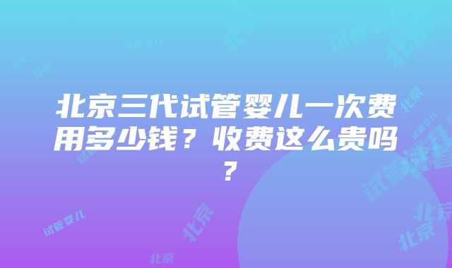 北京三代试管婴儿一次费用多少钱？收费这么贵吗？