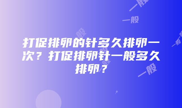 打促排卵的针多久排卵一次？打促排卵针一般多久排卵？