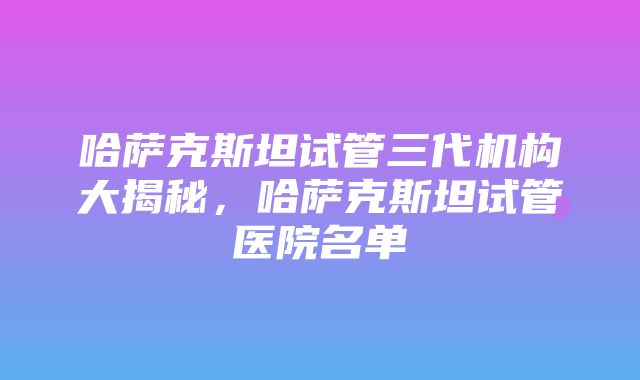 哈萨克斯坦试管三代机构大揭秘，哈萨克斯坦试管医院名单