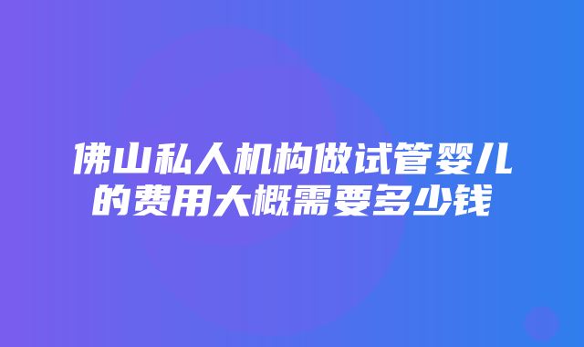 佛山私人机构做试管婴儿的费用大概需要多少钱