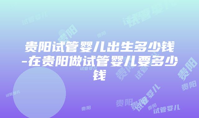 贵阳试管婴儿出生多少钱-在贵阳做试管婴儿要多少钱