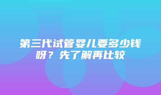 第三代试管婴儿要多少钱呀？先了解再比较