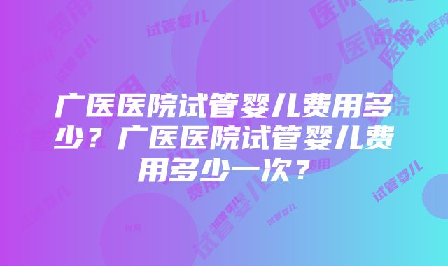 广医医院试管婴儿费用多少？广医医院试管婴儿费用多少一次？