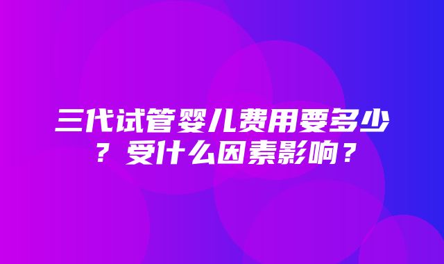 三代试管婴儿费用要多少？受什么因素影响？