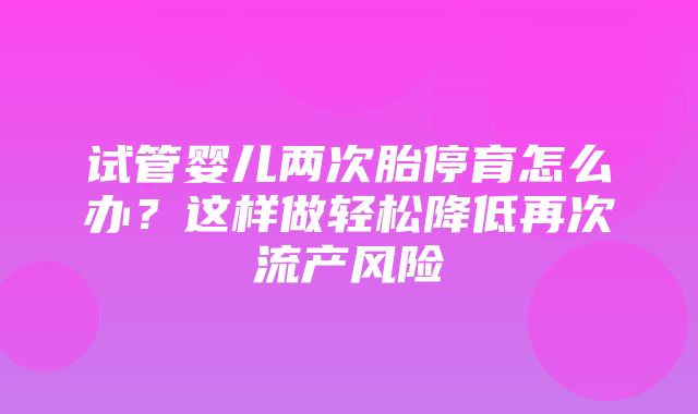 试管婴儿两次胎停育怎么办？这样做轻松降低再次流产风险