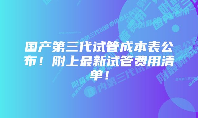 国产第三代试管成本表公布！附上最新试管费用清单！