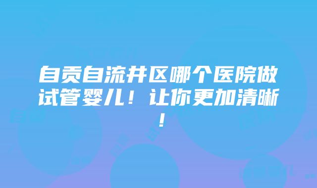 自贡自流井区哪个医院做试管婴儿！让你更加清晰！