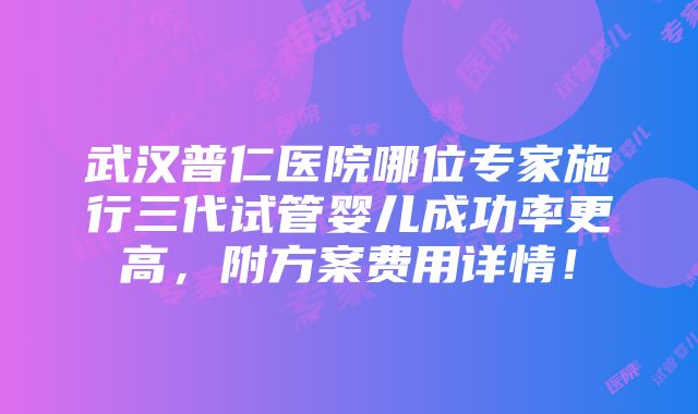 武汉普仁医院哪位专家施行三代试管婴儿成功率更高，附方案费用详情！