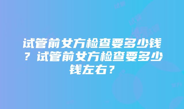 试管前女方检查要多少钱？试管前女方检查要多少钱左右？