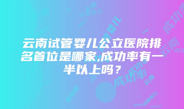 云南试管婴儿公立医院排名首位是哪家,成功率有一半以上吗？