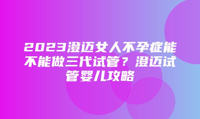 2023澄迈女人不孕症能不能做三代试管？澄迈试管婴儿攻略