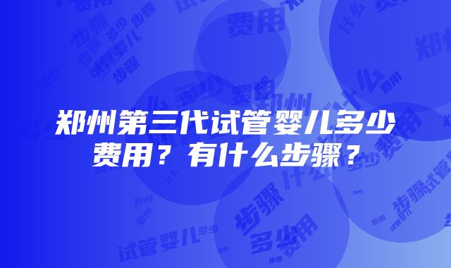 郑州第三代试管婴儿多少费用？有什么步骤？