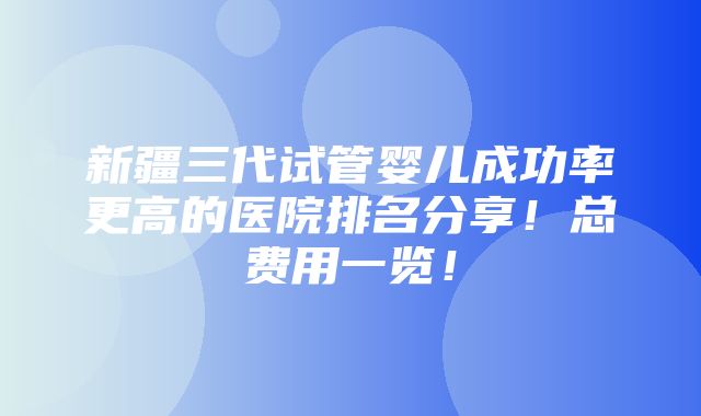 新疆三代试管婴儿成功率更高的医院排名分享！总费用一览！