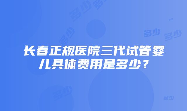 长春正规医院三代试管婴儿具体费用是多少？